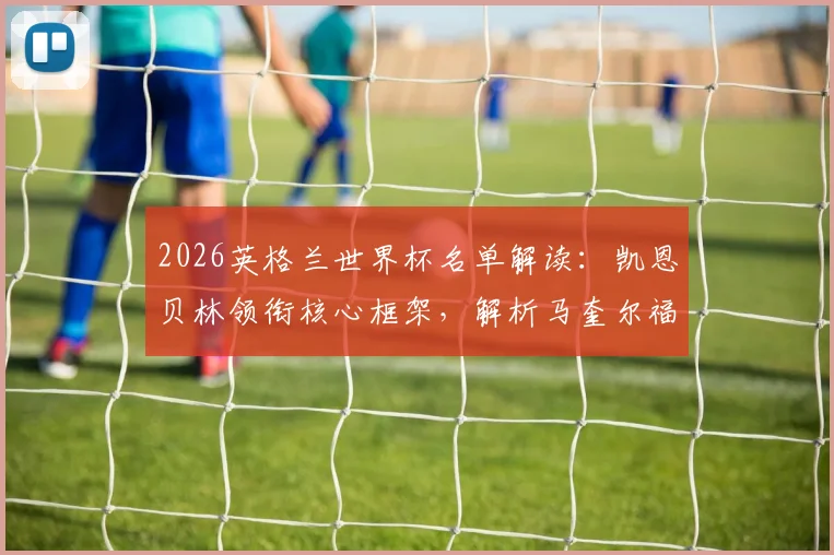 2026英格兰世界杯名单解读：凯恩贝林领衔核心框架，解析马奎尔福登等人落选原因与球队前景