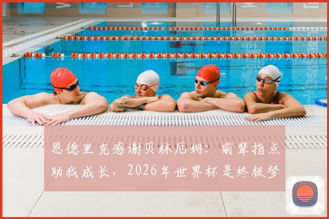 恩德里克感谢贝林厄姆：前辈指点助我成长，2026年世界杯是终极梦想