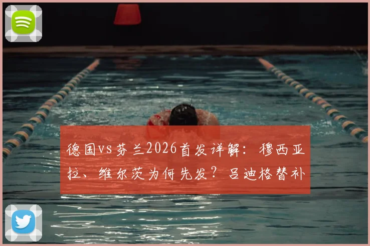 德国vs芬兰2026首发详解:穆西亚拉、维尔茨为何先发?吕迪格替补背后原因解析