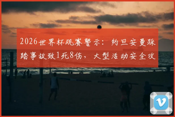 2026世界杯观赛警示：约旦安曼踩踏事故致1死8伤，大型活动安全攻略必看