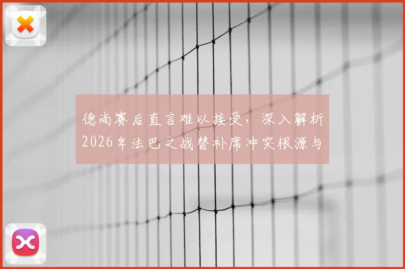 德尚赛后直言难以接受，深入解析2026年法巴之战替补席冲突根源与影响
