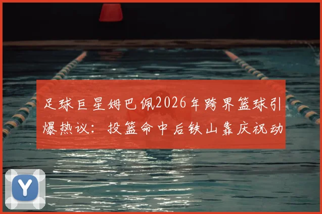 足球巨星姆巴佩2026年跨界篮球引爆热议：投篮命中后铁山靠庆祝动作模仿溯源与技术拆解