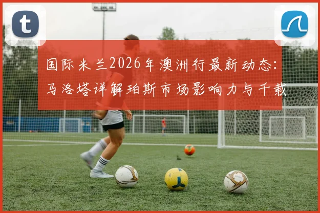 国际米兰2026年澳洲行最新动态：马洛塔详解珀斯市场影响力与千载难逢的商业机遇
