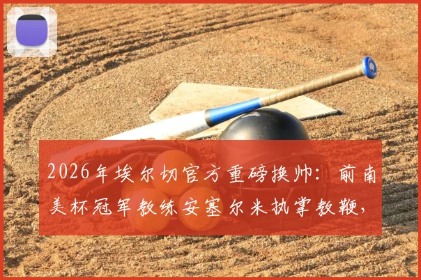 2026年埃尔切官方重磅换帅：前南美杯冠军教练安塞尔米执掌教鞭，战术风格与保级前景深度解读