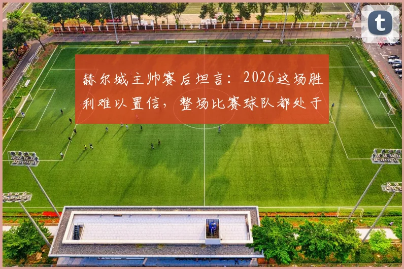 赫尔城主帅赛后坦言：2026这场胜利难以置信，整场比赛球队都处于煎熬状态