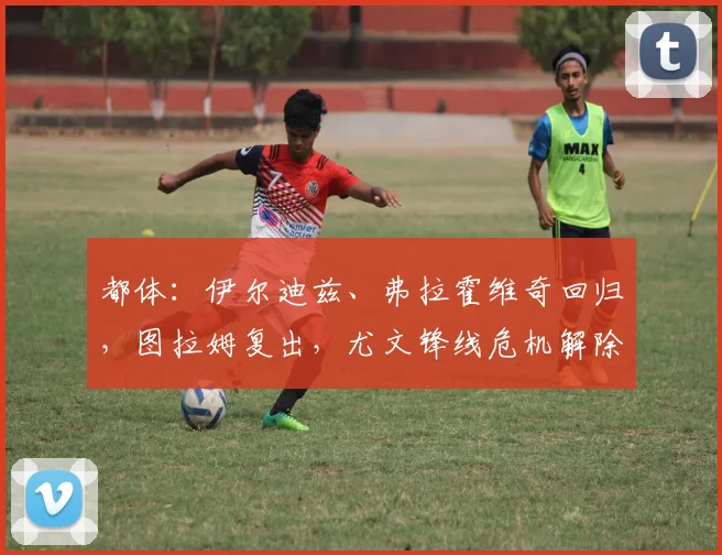 都体:伊尔迪兹、弗拉霍维奇回归,图拉姆复出,尤文锋线危机解除