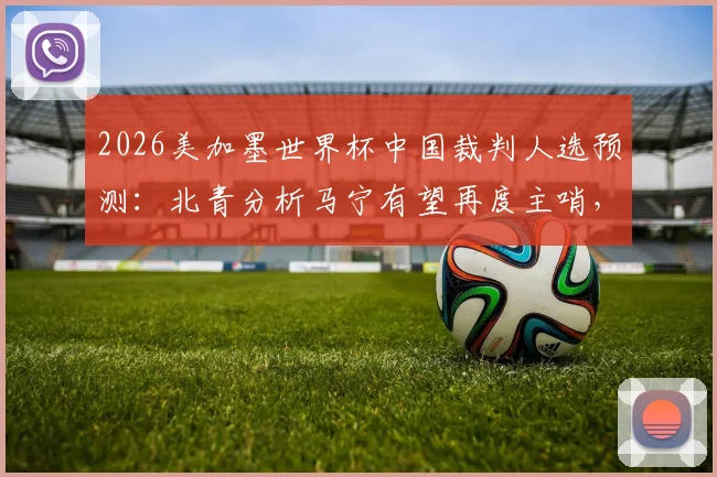 2026美加墨世界杯中国裁判人选预测:北青分析马宁有望再度主哨,解析国际足联选派标准与前景