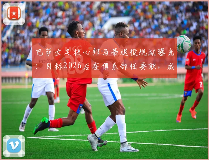 巴萨女足核心邦马蒂退役规划曝光:目标2026后在俱乐部任要职,成为首位女主席是终极梦想