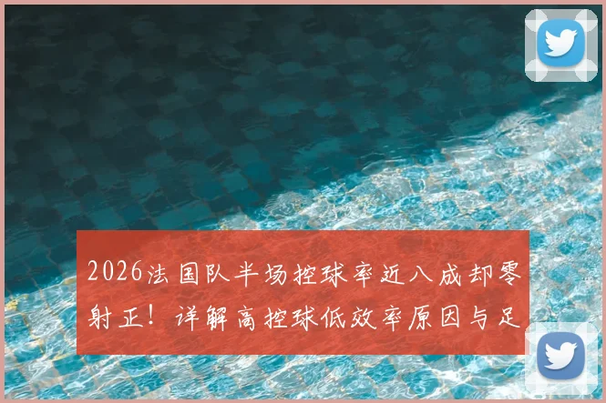 2026法国队半场控球率近八成却零射正！详解高控球低效率原因与足球数据真实意义