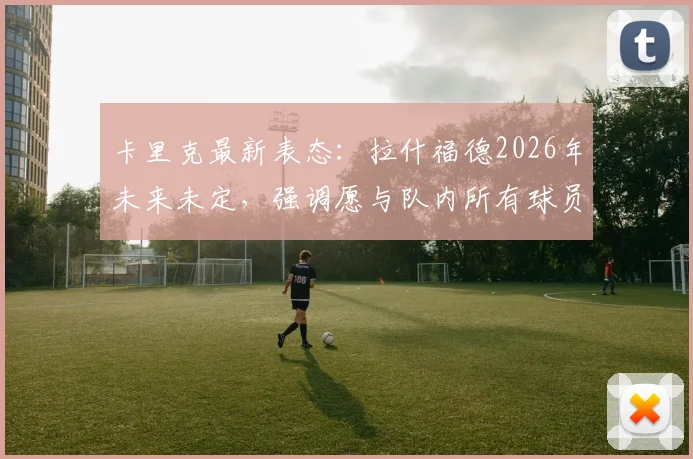 卡里克最新表态：拉什福德2026年未来未定，强调愿与队内所有球员继续合作，曼联内部动态分析