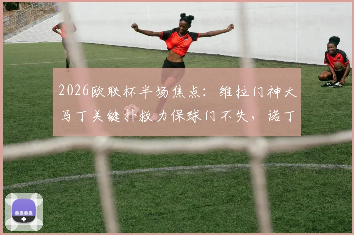 2026欧联杯半场焦点：维拉门神大马丁关键扑救力保球门不失，诺丁汉森林主场0-0暂平阿斯顿维拉