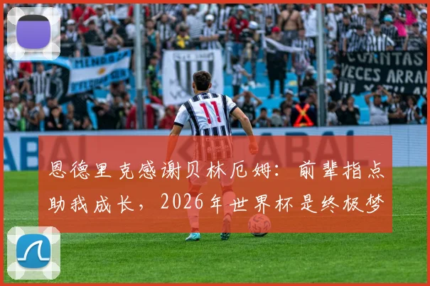 恩德里克感谢贝林厄姆:前辈指点助我成长,2026年世界杯是终极梦想