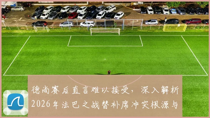 德尚赛后直言难以接受，深入解析2026年法巴之战替补席冲突根源与影响