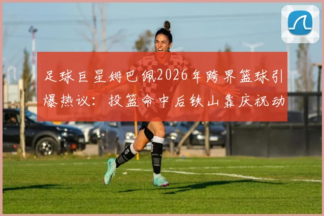 足球巨星姆巴佩2026年跨界篮球引爆热议：投篮命中后铁山靠庆祝动作模仿溯源与技术拆解
