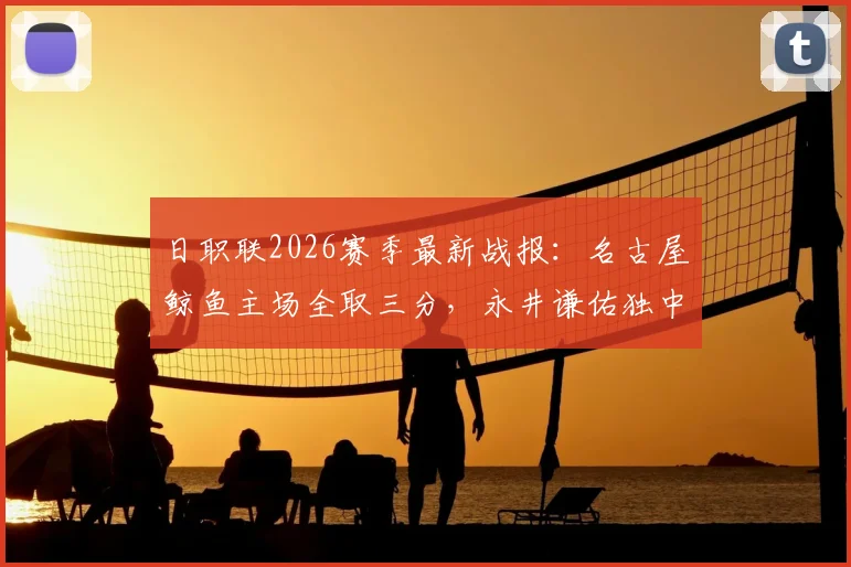 日职联2026赛季最新战报:名古屋鲸鱼主场全取三分,永井谦佑独中两元成关键先生,长崎成功丸客场告负