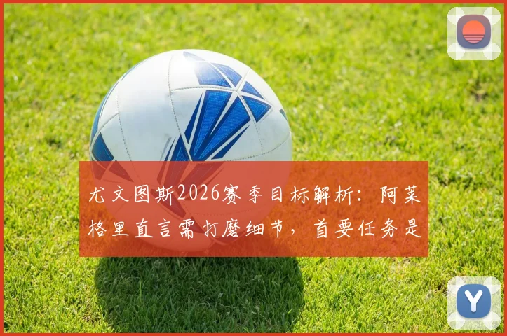 尤文图斯2026赛季目标解析:阿莱格里直言需打磨细节,首要任务是稳住联赛前四