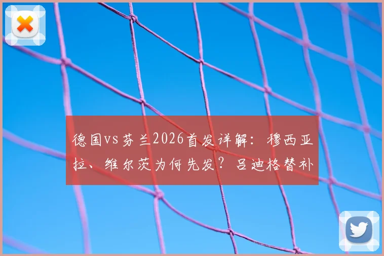 德国vs芬兰2026首发详解：穆西亚拉、维尔茨为何先发？吕迪格替补背后原因解析