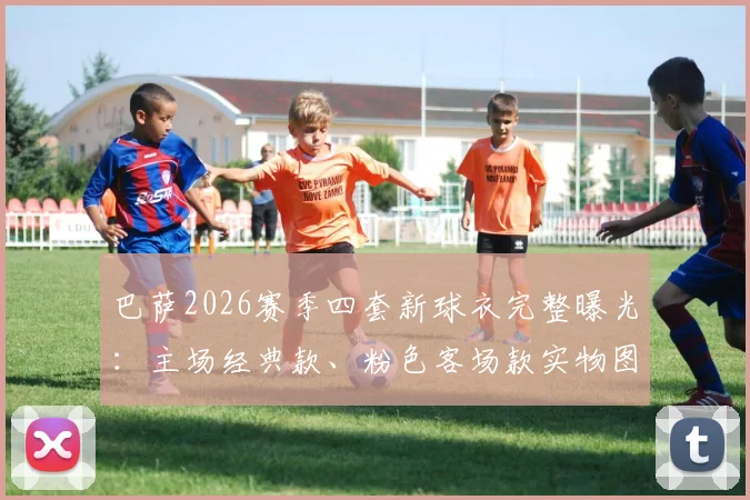 巴萨2026赛季四套新球衣完整曝光:主场经典款、粉色客场款实物图抢先看,购买指南附上