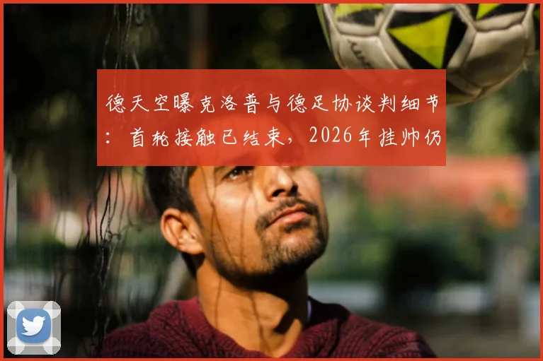 德天空曝克洛普与德足协谈判细节：首轮接触已结束，2026年挂帅仍有变数，解析德国队选帅困局