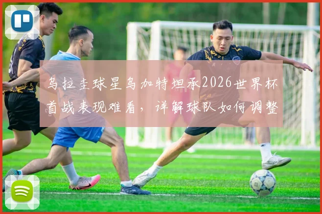 乌拉圭球星乌加特坦承2026世界杯首战表现难看，详解球队如何调整全力击败佛得角
