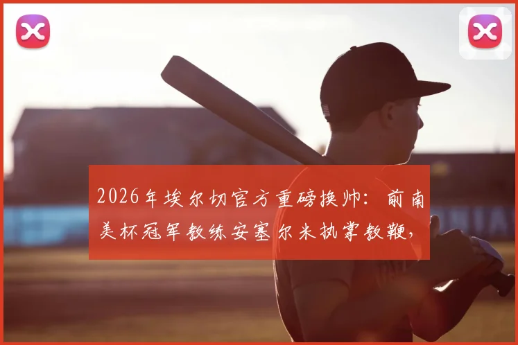 2026年埃尔切官方重磅换帅:前南美杯冠军教练安塞尔米执掌教鞭,战术风格与保级前景深度解读