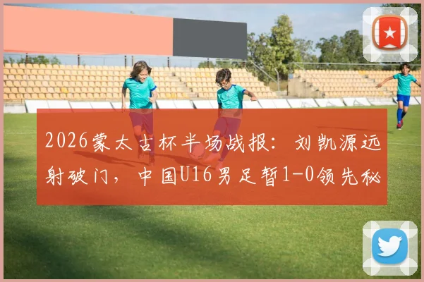 2026蒙太古杯半场战报：刘凯源远射破门，中国U16男足暂1-0领先秘鲁队，附比赛集锦与数据分析