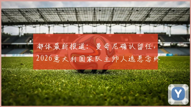 都体最新报道：曼奇尼确认留任，2026意大利国家队主帅人选悬念终结