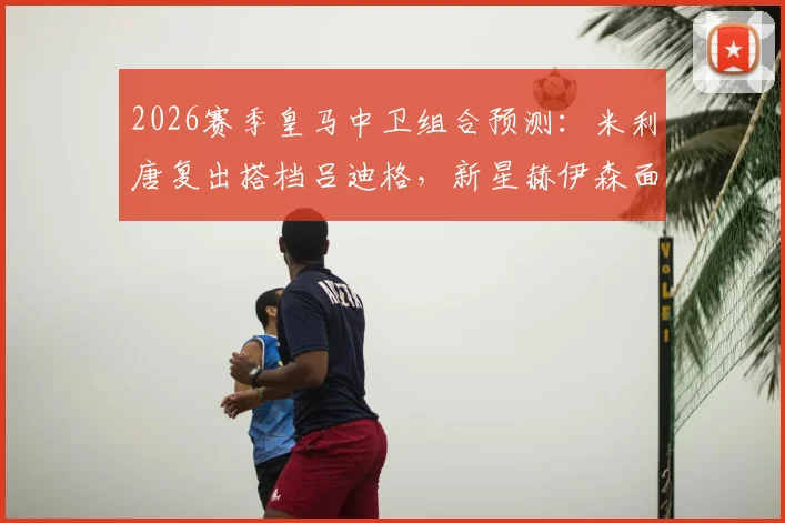 2026赛季皇马中卫组合预测:米利唐复出搭档吕迪格,新星赫伊森面临竞争压力