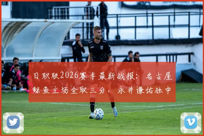 日职联2026赛季最新战报：名古屋鲸鱼主场全取三分，永井谦佑独中两元成关键先生，长崎成功丸客场告负