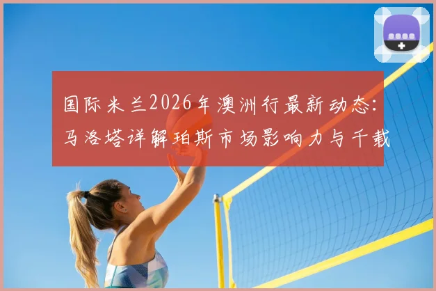 国际米兰2026年澳洲行最新动态：马洛塔详解珀斯市场影响力与千载难逢的商业机遇