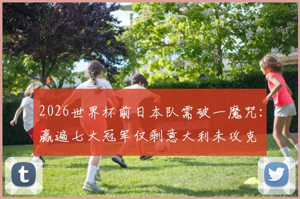 2026世界杯前日本队需破一魔咒：赢遍七大冠军仅剩意大利未攻克