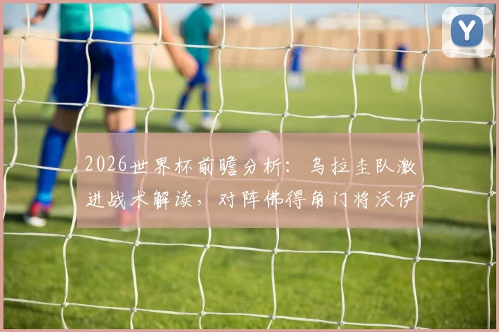 2026世界杯前瞻分析：乌拉圭队激进战术解读，对阵佛得角门将沃伊科维奇成关键，附比分预测
