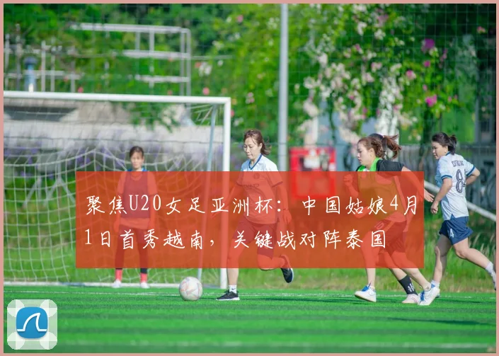 聚焦U20女足亚洲杯：中国姑娘4月1日首秀越南，关键战对阵泰国