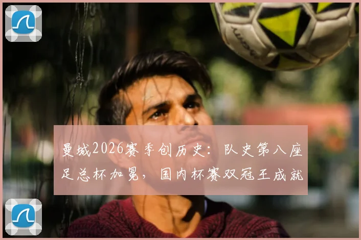 曼城2026赛季创历史：队史第八座足总杯加冕，国内杯赛双冠王成就达成，详细解析其统治力