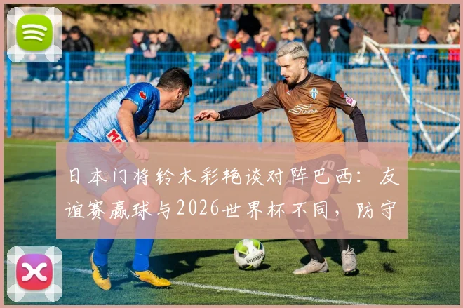 日本门将铃木彩艳谈对阵巴西：友谊赛赢球与2026世界杯不同，防守关键是限制维尼修斯