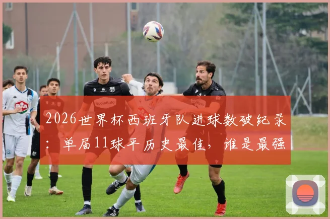 2026世界杯西班牙队进球数破纪录：单届11球平历史最佳，谁是最强火力点？