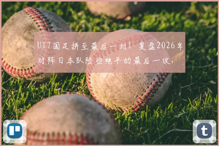 U17国足拼至最后一刻！复盘2026年对阵日本队险些绝平的最后一攻，年轻球员未来可期