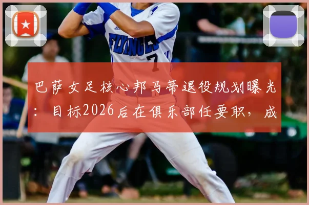 巴萨女足核心邦马蒂退役规划曝光：目标2026后在俱乐部任要职，成为首位女主席是终极梦想