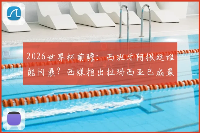 2026世界杯前瞻：西班牙阿根廷谁能问鼎？西媒指出拉玛西亚已成最大赢家，附顶尖青训营成功之道解析