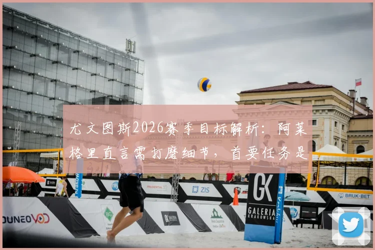 尤文图斯2026赛季目标解析：阿莱格里直言需打磨细节，首要任务是稳住联赛前四