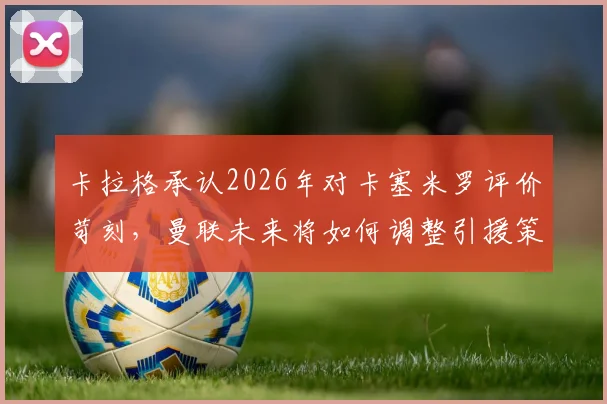 卡拉格承认2026年对卡塞米罗评价苛刻，曼联未来将如何调整引援策略