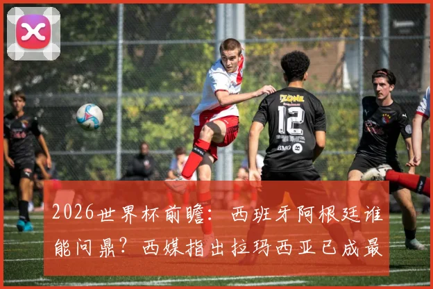 2026世界杯前瞻：西班牙阿根廷谁能问鼎？西媒指出拉玛西亚已成最大赢家，附顶尖青训营成功之道解析