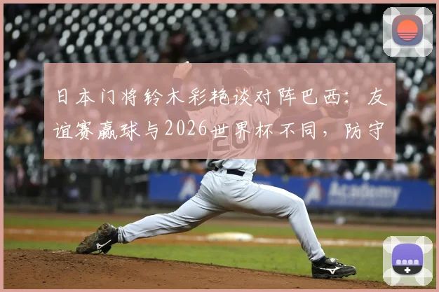 日本门将铃木彩艳谈对阵巴西：友谊赛赢球与2026世界杯不同，防守关键是限制维尼修斯