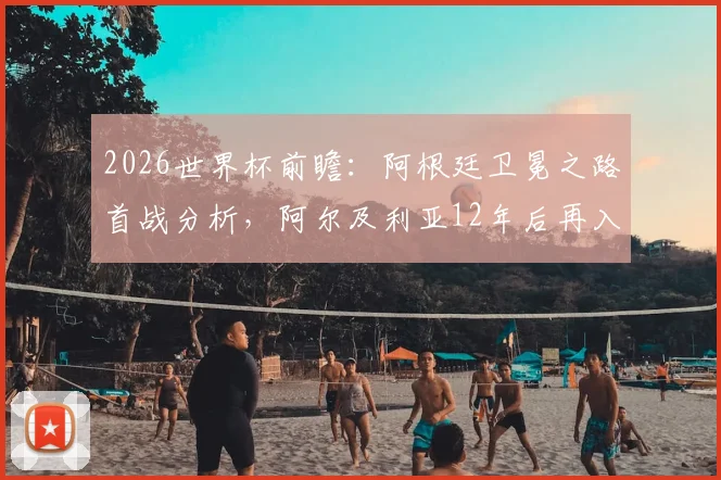 2026世界杯前瞻：阿根廷卫冕之路首战分析，阿尔及利亚12年后再入围全解读