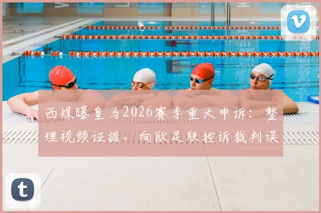 西媒曝皇马2026赛季重大申诉：整理视频证据，向欧足联控诉裁判误判致丢16分
