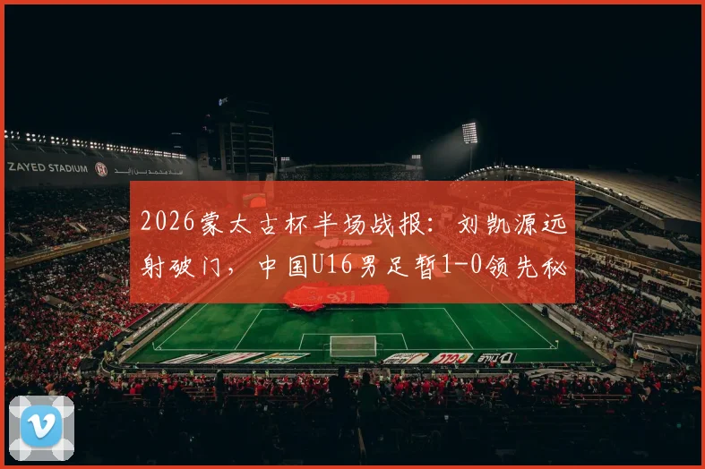 2026蒙太古杯半场战报:刘凯源远射破门,中国U16男足暂1-0领先秘鲁队,附比赛集锦与数据分析