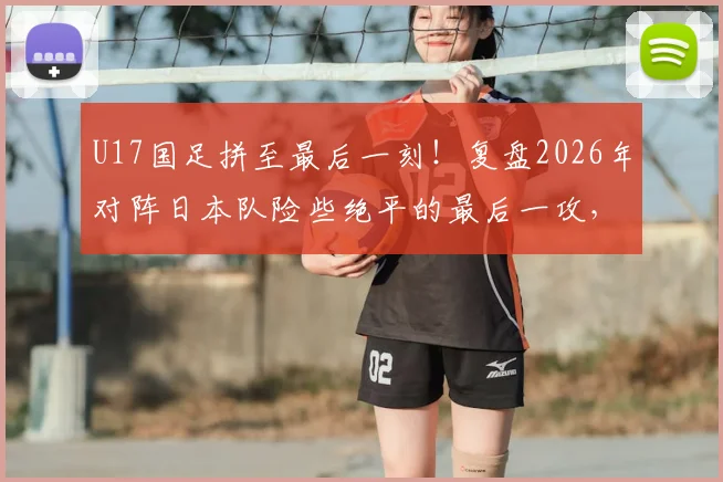 U17国足拼至最后一刻!复盘2026年对阵日本队险些绝平的最后一攻,年轻球员未来可期
