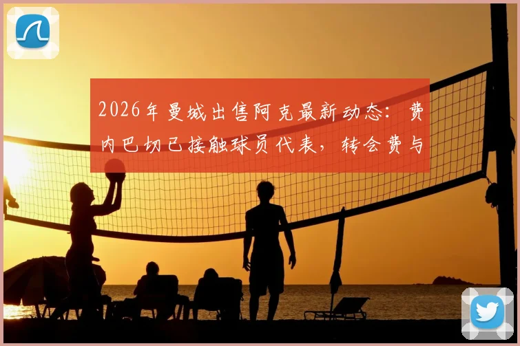 2026年曼城出售阿克最新动态：费内巴切已接触球员代表，转会费与替代者成焦点