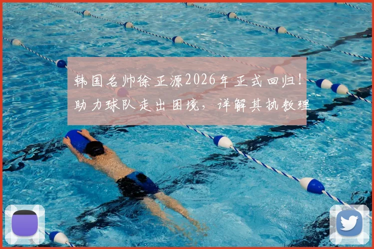 韩国名帅徐正源2026年正式回归！助力球队走出困境，详解其执教理念与战术打法