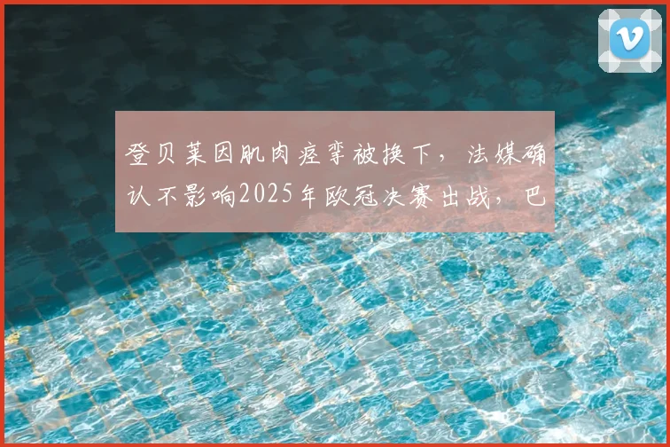 登贝莱因肌肉痉挛被换下，法媒确认不影响2025年欧冠决赛出战，巴黎圣日耳曼最新伤情解析